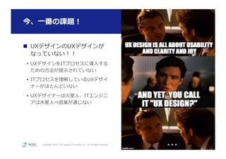 Copyright ©2015, NC Design & Consulting Co., Ltd. All rights reserved.
今、⼀一番の課題！
51
n  UXデザインのUXデザインが
なっていない！！
•  UXデザインをITプロセスに導⼊入する
ための⽅方法が提⽰示されていない
•  ITプロセスを理理解しているUXデザイ
ナーがほとんどいない
•  UXデザイナーは⽕火星⼈人、ITエンジニ
アは⽊木星⼈人⇒⾔言葉葉が通じない
・・・	
都合により画像は⾮非公開
 