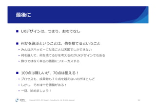 Copyright ©2015, NC Design & Consulting Co., Ltd. All rights reserved.
最後に
52
n  UXデザインは、つまり、おもてなし
n  何かを選ぶということは、他を捨てるということ
•  みんながハッピーになることは天国でしかできない
•  何を選んで、何を捨てるかを考えるのがUXデザインでもある
•  飾りではなく本当の価値にフォーカスする
n  100点は難しいが、70点は狙える！
•  プロセスも、成果物も７０点を越えないのがほとんど
•  しかし、それは⼗十分価値がある！
•  ⼀一旦、始めましょう！
 