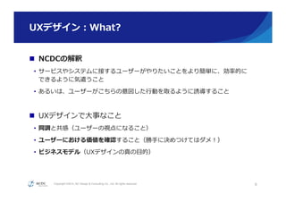 Copyright ©2015, NC Design & Consulting Co., Ltd. All rights reserved.
UXデザイン：What? 　
n  NCDCの解釈
•  サービスやシステムに接するユーザーがやりたいことをより簡単に、効率率率的に
できるように気遣うこと
•  あるいは、ユーザーがこちらの意図した⾏行行動を取るように誘導すること
n  UXデザインで⼤大事なこと
•  同調と共感（ユーザーの視点になること）
•  ユーザーにおける価値を確認すること（勝⼿手に決めつけてはダメ！）
•  ビジネスモデル（UXデザインの真の⽬目的）
6
 