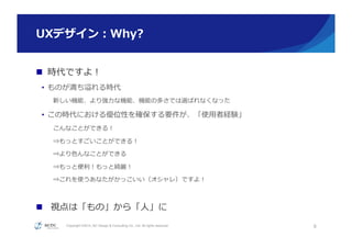 Copyright ©2015, NC Design & Consulting Co., Ltd. All rights reserved.
UXデザイン：Why?
n  時代ですよ！
•  ものが満ち溢れる時代
新しい機能、より強⼒力力な機能、機能の多さでは選ばれなくなった
•  この時代における優位性を確保する要件が、「使⽤用者経験」
こんなことができる！
⇒もっとすごいことができる！
⇒より⾊色んなことができる
⇒もっと便便利利！もっと綺麗麗！
⇒これを使うあなたがかっこいい（オシャレ）ですよ！
n  視点は「もの」から「⼈人」に
8
 