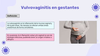 Vulvovaginitis en gestantes
Definición
La vulvovaginitis es la inflamación de la mucosa vaginal y
de la piel vulvar. No siempre se afectan ambas áreas
anatómicas de forma simultánea.
En ocasiones, la in flamación vulvar y/o vaginal no son de
etiología infecciosa, pudiendo tener un origen irritativo o
alérgico.
 