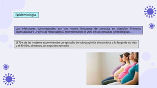 Epidemiologia
Las infecciones vulvovaginales son un motivo frecuente de consulta en Atención Primaria,
Especializada y Urgencias Hospitalarias, representando el 20% de las consultas ginecológicas.
El 75% de las mujeres experimentan un episodio de vulvovaginitis sintomática a lo largo de su vida
y el 40-50%, al menos, un segundo episodio
 