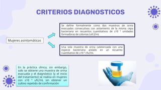 CRITERIOS DIAGNOSTICOS
Mujeres asintomáticas
Se define formalmente como dos muestras de orina
evacuadas consecutivas con aislamiento de la misma cepa
bacteriana en recuentos cuantitativos de ≥10 5 unidades
formadoras de colonias (ufc)/mL
Una sola muestra de orina cateterizada con una
especie bacteriana aislado en un recuento
cuantitativo de ≥10 2 cfu/mL
En la práctica clínica, sin embargo,
solo se obtiene una muestra de orina
evacuada y el diagnóstico (y el inicio
del tratamiento) se realiza en mujeres
con ≥10 5 ufc/mL sin obtener un
cultivo repetido de confirmación
 