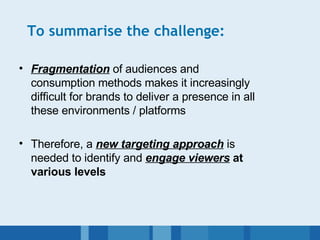 To summarise the challenge: Fragmentation  of audiences and consumption methods makes it increasingly difficult for brands to deliver a presence in all these environments / platforms Therefore, a  new targeting approach  is needed to identify and  engage viewers  at various levels 