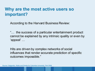 Why are the most active users so important? According to the Harvard Business Review: “…  the success of a particular entertainment product cannot be explained by any intrinsic quality or even by ‘appeal’ … Hits are driven by complex networks of social influences that render accurate prediction of specific outcomes impossible.” Source: Salganiks, Watts and Dodds for Columbia University, Feb 2006 