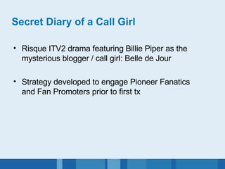 Secret Diary of a Call Girl Risque ITV2 drama featuring Billie Piper as the mysterious blogger / call girl: Belle de Jour Strategy developed to engage Pioneer Fanatics and Fan Promoters prior to first tx 