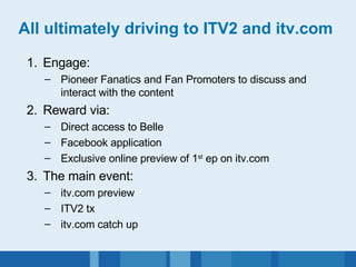 All ultimately driving to ITV2 and itv.com Engage: Pioneer Fanatics and Fan Promoters to discuss and interact with the content 2. Reward via: Direct access to Belle Facebook application Exclusive online preview of 1 st  ep on itv.com 3. The main event: itv.com preview ITV2 tx itv.com catch up 