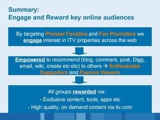 Summary: Engage and Reward key online audiences By targeting  Pioneer Fanatics  and  Fan Promoters  we  engage  interest in ITV properties across the web Empowered  to recommend (blog, comment, post, Digg, email, wiki, create etc etc) to others     Enthusiastic Supporters  and  Passive Viewers All groups  rewarded  via:  - Exclusive content, tools, apps etc - High quality, on demand content via itv.com 