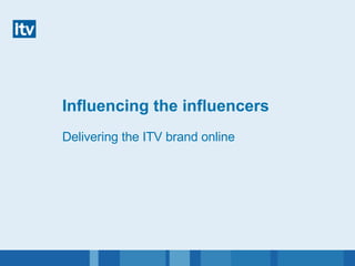 Influencing the influencers Delivering the ITV brand online 