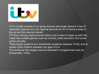 ITV is mostly consists of on going dramas and single drama’s it has 27
dedicated regional and sub-regional services for its 14 licence areas in
the up and the channel islands.
ITV has a strong original drama history and is keen to keep up with this.
It also has multiple genres such as comedy, adult education and social
action and arts.
There target audience is a mainstream audience between 18-35, and at
certain times children between the ages of 0-4
The audience they target must be interested in programmes such as
Emmerdale, Trisha.

 