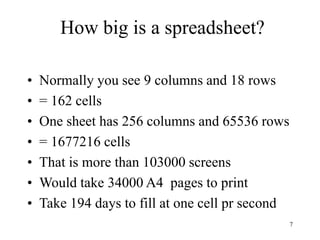 7
How big is a spreadsheet?
• Normally you see 9 columns and 18 rows
• = 162 cells
• One sheet has 256 columns and 65536 rows
• = 1677216 cells
• That is more than 103000 screens
• Would take 34000 A4 pages to print
• Take 194 days to fill at one cell pr second
 