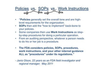 Policies vs. SOPs vs. Work Instructions

•   “Policies generally set the overall tone and are high-
    level requirements for the organization.
•   SOPs then add the "how to implement" back-bone to
    your policies.
•   Some companies then use Work Instructions as step-
    by-step procedures for doing a particular operation.
•   From an auditing perspective, whatever a person needs
    to do his or her job is a procedure.

•   The FDA considers policies, SOPs, procedures,
    work instructions, and your other internal guidance
    ALL as "procedures" under its regulations.”

- Janis Olson, 22 years as an FDA field investigator and
    regional manager; May 2011
 