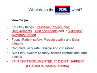 What does the FDA            want?

•   www.fda.gov

•   Four key things: Validation Project Plan,
    Requirements, Test documents and a Validation
    Summary Report
•   Focus: Patient safety, Product quality and Data
    integrity
•   Complete, accurate, reliable and consistent
•   Audit trial, system security, access controls and data
    backup
•   “IF IT ISN’T DOCUMENTED, IT DIDN’T HAPPEN”
                (FDA and IT Industry Mantra)
 