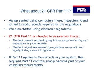 What about 21 CFR Part 11?

•   As we started using computers more, inspectors found
    it hard to audit records required by the regulations
•   We also started using electronic signatures

•   21 CFR Part 11 is intended to assure two things:
    •   Electronic records required by regulations are as trustworthy and
        inspectable as paper records
    •   Electronic signatures required by regulations are as valid and
        legally binding as wet ink signatures

•   If Part 11 applies to the records in your system, the
    required Part 11 controls simply become part of your
    validation requirements
 