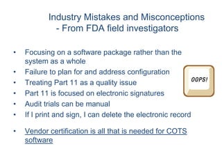 Industry Mistakes and Misconceptions
             - From FDA field investigators

•   Focusing on a software package rather than the
    system as a whole
•   Failure to plan for and address configuration
•   Treating Part 11 as a quality issue
•   Part 11 is focused on electronic signatures
•   Audit trials can be manual
•   If I print and sign, I can delete the electronic record

•   Vendor certification is all that is needed for COTS
    software
 