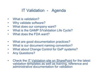 IT Validation - Agenda

•   What is validation?
•   Why validate software?
•   What does our company want?
•   What is the GAMP 5/Validation Life Cycle?
•   What does the FDA want?

•   What are good documentation practices?
•   What is our document naming convention?
•   What about Change Control for GxP systems?
•   Any Questions?

•   Check the IT Validation site on SharePoint for the latest
    validation templates as well as training, reference and
    administrative documentation for validation
 
