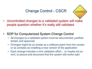 Change Control - CSCR

• Uncontrolled changes to a validated system will make
  people question whether it’s really still validated

• SOP for Computerized System Change Control
   • All changes to a validated system must be documented, justified,
     tested, and approved
   • Changes might be as simple as a software patch from the vendor,
     or as complex as installing a new version of the application
   • Each change includes a mini validation effort… or maybe not so
     mini, to assure and document that the system still works right
 