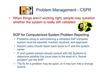 Problem Management - CSPR
• When things aren’t working right, people may question
  whether the system is really still validated


  SOP for Computerized System Problem Reporting
   • Problems using or administering a validated GxP computer
     system must be reported, tracked, resolved, and approved
   • System users should report each issue to IT and the system
     owner
   • IT and system owners should consult with QA Systems to
     determine whether the issue rises to the level of a “formal
     problem” per the SOP
   • The fix for a problem may be quick, or it may turn into a change
     control
 