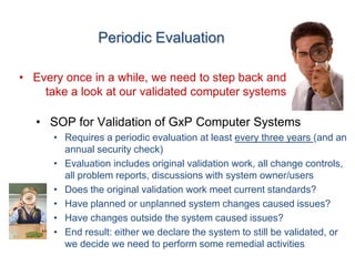 Periodic Evaluation

• Every once in a while, we need to step back and
    take a look at our validated computer systems

   • SOP for Validation of GxP Computer Systems
      • Requires a periodic evaluation at least every three years (and an
        annual security check)
      • Evaluation includes original validation work, all change controls,
        all problem reports, discussions with system owner/users
      • Does the original validation work meet current standards?
      • Have planned or unplanned system changes caused issues?
      • Have changes outside the system caused issues?
      • End result: either we declare the system to still be validated, or
        we decide we need to perform some remedial activities
 