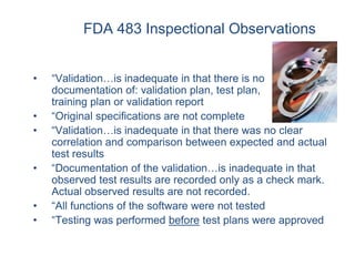 FDA 483 Inspectional Observations


•   “Validation…is inadequate in that there is no
    documentation of: validation plan, test plan,
    training plan or validation report
•   “Original specifications are not complete
•   “Validation…is inadequate in that there was no clear
    correlation and comparison between expected and actual
    test results
•   “Documentation of the validation…is inadequate in that
    observed test results are recorded only as a check mark.
    Actual observed results are not recorded.
•   “All functions of the software were not tested
•   “Testing was performed before test plans were approved
 