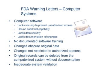 FDA Warning Letters – Computer
          Systems
•   Computer software
    •   Lacks security to prevent unauthorized access
    •   Has no audit trial capability
    •   Lacks data security
    •   Lacks documentation of changes
•   No documented software training
•   Changes obscure original data
•   Changes not restricted to authorized persons
•   Original records can be deleted from the
    computerized system without documentation
•   Inadequate system validation
 