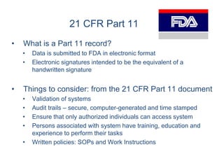 21 CFR Part 11
•   What is a Part 11 record?
    •   Data is submitted to FDA in electronic format
    •   Electronic signatures intended to be the equivalent of a
        handwritten signature


•   Things to consider: from the 21 CFR Part 11 document
    •   Validation of systems
    •   Audit trails – secure, computer-generated and time stamped
    •   Ensure that only authorized individuals can access system
    •   Persons associated with system have training, education and
        experience to perform their tasks
    •   Written policies: SOPs and Work Instructions
 