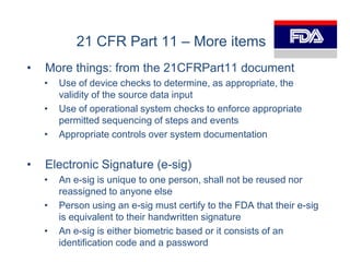 21 CFR Part 11 – More items
•   More things: from the 21CFRPart11 document
    •   Use of device checks to determine, as appropriate, the
        validity of the source data input
    •   Use of operational system checks to enforce appropriate
        permitted sequencing of steps and events
    •   Appropriate controls over system documentation


•   Electronic Signature (e-sig)
    •   An e-sig is unique to one person, shall not be reused nor
        reassigned to anyone else
    •   Person using an e-sig must certify to the FDA that their e-sig
        is equivalent to their handwritten signature
    •   An e-sig is either biometric based or it consists of an
        identification code and a password
 
