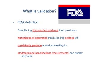 What is validation?

•   FDA definition

    Establishing documented evidence that provides a

    high degree of assurance that a specific process will

    consistently produce a product meeting its

    predetermined specifications (requirements) and quality
       attributes
 