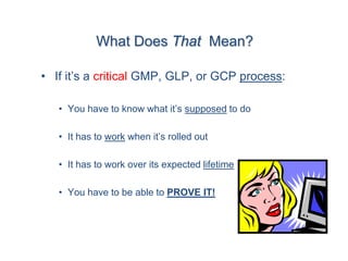 What Does That Mean?

• If it’s a critical GMP, GLP, or GCP process:

   • You have to know what it’s supposed to do

   • It has to work when it’s rolled out

   • It has to work over its expected lifetime

   • You have to be able to PROVE IT!
 