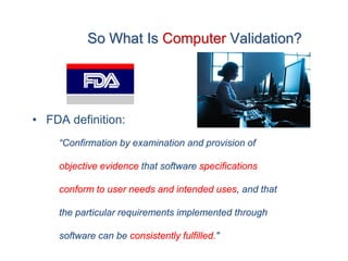 So What Is Computer Validation?




• FDA definition:
    “Confirmation by examination and provision of

    objective evidence that software specifications

    conform to user needs and intended uses, and that

    the particular requirements implemented through

    software can be consistently fulfilled."
 
