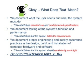 Okay… What Does That Mean?

• We document what the user needs and what the system
  must do
   • This establishes intended use and predetermined specifications
• We document testing of the system’s function and
  performance
   • This establishes that the system fulfills the requirements
• We document proper engineering and quality assurance
  practices in the design, build, and installation of
  computer hardware and software
   • This establishes that the system should consistently work right
• FIT FOR IT’S INTENDED USE!  Key
 