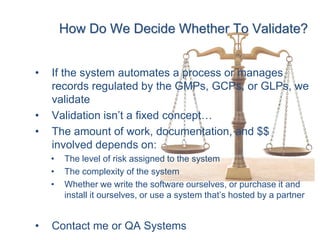 How Do We Decide Whether To Validate?


•   If the system automates a process or manages
    records regulated by the GMPs, GCPs, or GLPs, we
    validate
•   Validation isn’t a fixed concept…
•   The amount of work, documentation, and $$
    involved depends on:
    •   The level of risk assigned to the system
    •   The complexity of the system
    •   Whether we write the software ourselves, or purchase it and
        install it ourselves, or use a system that’s hosted by a partner


•   Contact me or QA Systems
 