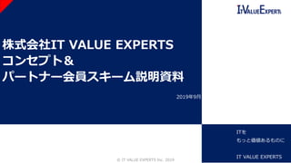 株式会社IT VALUE EXPERTS
コンセプト＆
パートナー会員スキーム説明資料
©️ IT VALUE EXPERTS Inc. 2019 1
2019年9月
ITを
もっと価値あるものに
IT VALUE EXPERTS
 
