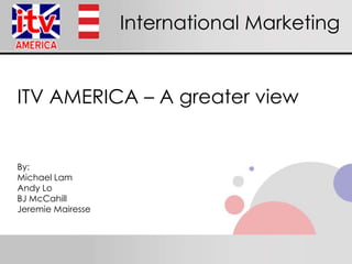 International Marketing ITV AMERICA – A greaterview By: Michael Lam Andy Lo BJ McCahill Jeremie Mairesse 