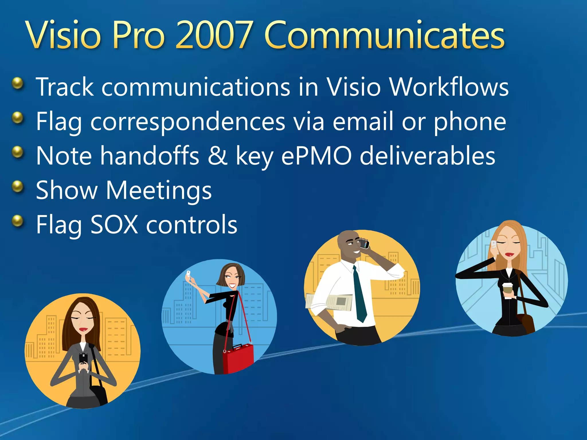 Visio Process WorkflowsThe Foundation of an enterprise PMOVisio is the building Block for an ePMOBuild PMO RulesFollow Best PracticeMap to Standard Operating ProceduresDisplay EPM Links to Financial and HR Databases or ProcessesCreate PMO standardsFlag Sarbanes itemsMark PMO & Quality Signoffs Incorporate Stage Gates & LifecyclesLink to any Methodologies