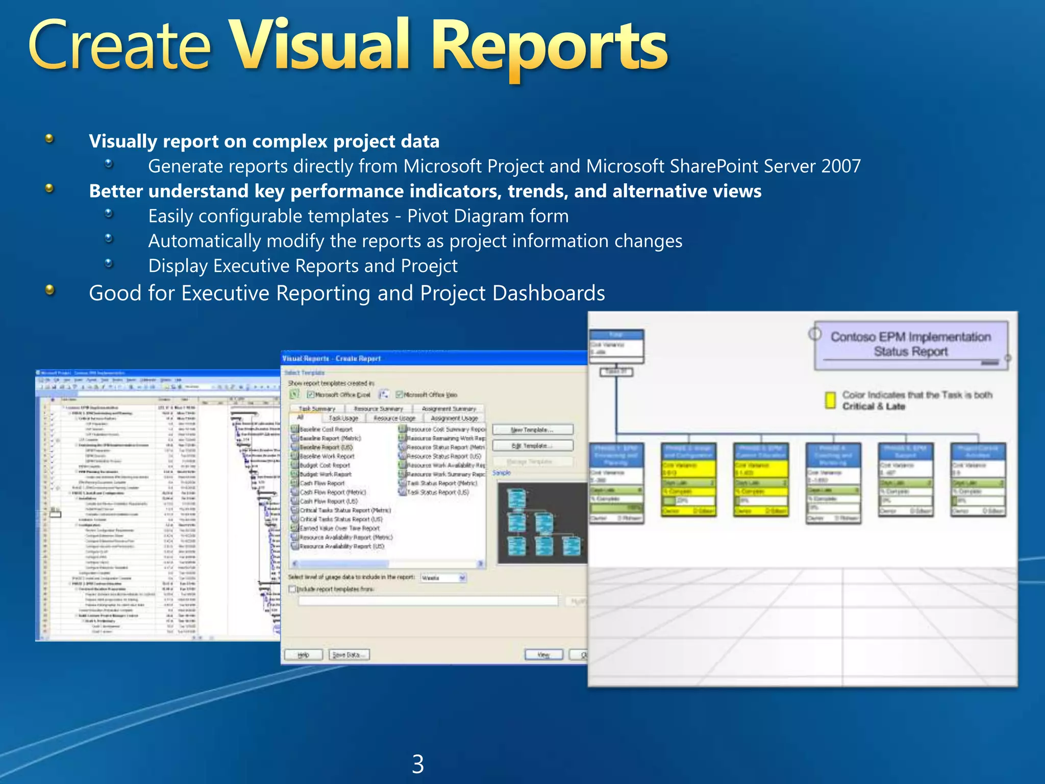 Create Visual ReportsVisually report on complex project dataGenerate reports directly from Microsoft Project and Microsoft SharePoint Server 2007Better understand key performance indicators, trends, and alternative viewsEasily configurable templates - Pivot Diagram formAutomatically modify the reports as project information changesDisplay Executive Reports and Proejct Good for Executive Reporting and Project Dashboards3