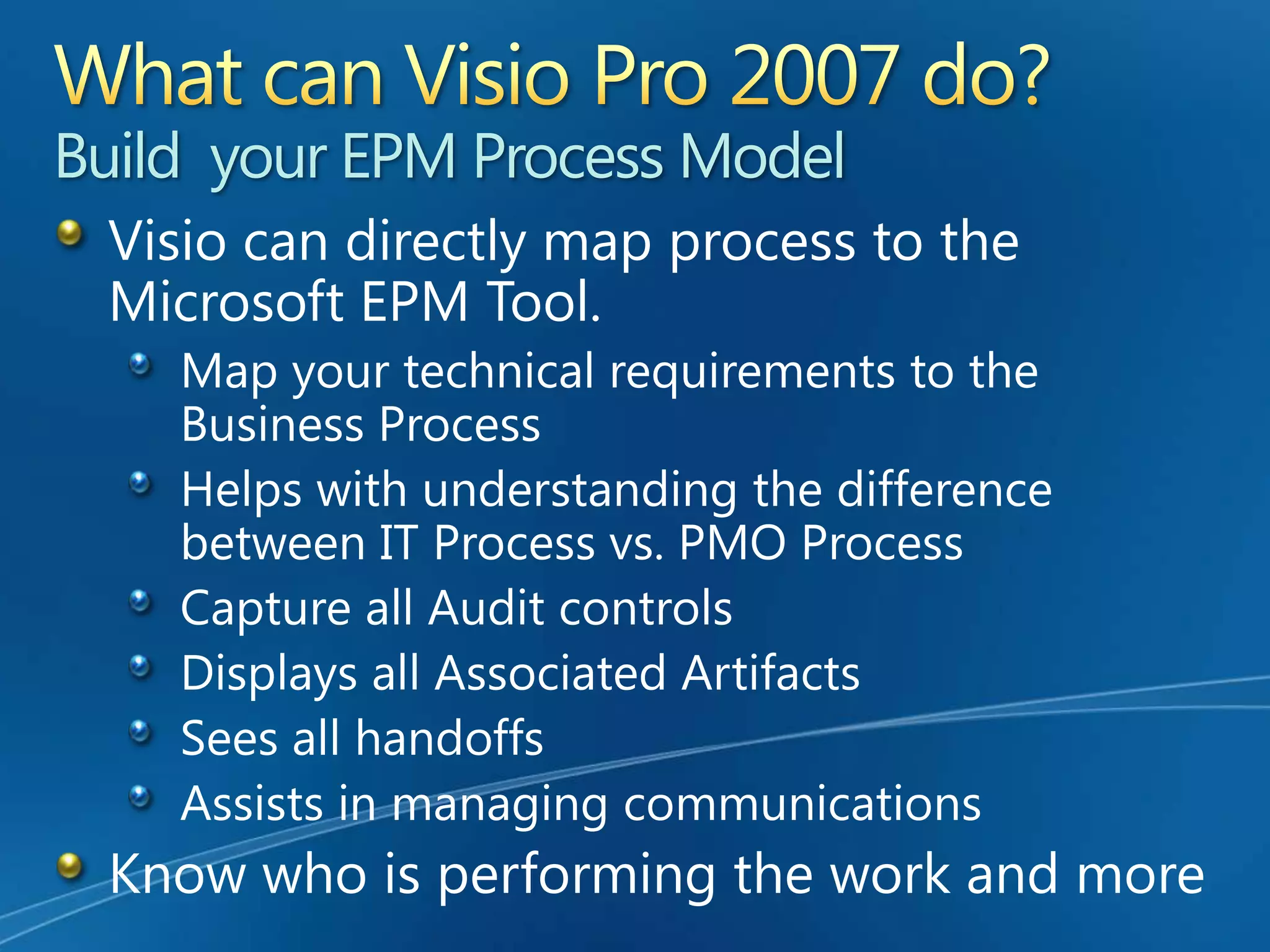 Enterprise Project ManagementThe Management of Projects from an enterprise level.In order to establish an EPM Solution, a Microsoft Technology Solution is installed that provides a shared view to all projects, such as a Project Server.The primary step to building an ePMO (Enterprise Project Management Office)      is to build your EPM Process.The Process Tool to the EPM is Visio Professional 2007