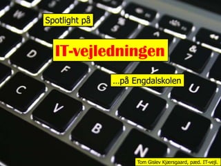 Spotlight på IT-vejledningen …på Engdalskolen Tom Gislev Kjærsgaard, pæd. IT-vejl. 
