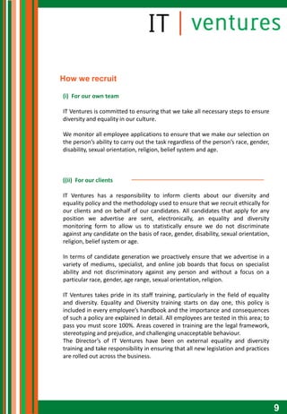 How we recruit

(i) For our own team

IT Ventures is committed to ensuring that we take all necessary steps to ensure
diversity and equality in our culture.

We monitor all employee applications to ensure that we make our selection on
the person’s ability to carry out the task regardless of the person’s race, gender,
disability, sexual orientation, religion, belief system and age.



((ii) For our clients

IT Ventures has a responsibility to inform clients about our diversity and
equality policy and the methodology used to ensure that we recruit ethically for
our clients and on behalf of our candidates. All candidates that apply for any
position we advertise are sent, electronically, an equality and diversity
monitoring form to allow us to statistically ensure we do not discriminate
against any candidate on the basis of race, gender, disability, sexual orientation,
religion, belief system or age.

In terms of candidate generation we proactively ensure that we advertise in a
variety of mediums, specialist, and online job boards that focus on specialist
ability and not discriminatory against any person and without a focus on a
particular race, gender, age range, sexual orientation, religion.

IT Ventures takes pride in its staff training, particularly in the field of equality
and diversity. Equality and Diversity training starts on day one, this policy is
included in every employee’s handbook and the importance and consequences
of such a policy are explained in detail. All employees are tested in this area; to
pass you must score 100%. Areas covered in training are the legal framework,
stereotyping and prejudice, and challenging unacceptable behaviour.
The Director’s of IT Ventures have been on external equality and diversity
training and take responsibility in ensuring that all new legislation and practices
are rolled out across the business.




                                                                                       9
 
