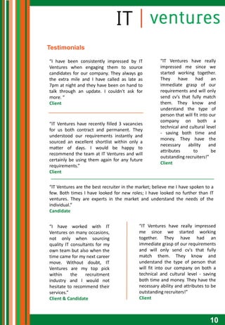 Testimonials

“I have been consistently impressed by IT             “IT Ventures have really
Ventures when engaging them to source                 impressed me since we
candidates for our company. They always go            started working together.
the extra mile and I have called as late as           They     have     had      an
7pm at night and they have been on hand to            immediate grasp of our
talk through an update. I couldn't ask for            requirements and will only
more. “                                               send cv's that fully match
Client                                                them. They know and
                                                      understand the type of
                                                      person that will fit into our
                                                      company on both a
“IT Ventures have recently filled 3 vacancies
                                                      technical and cultural level
for us both contract and permanent. They
                                                      - saving both time and
understood our requirements instantly and
                                                      money. They have the
sourced an excellent shortlist within only a
                                                      necessary     ability     and
matter of days. I would be happy to
                                                      attributes       to        be
recommend the team at IT Ventures and will
                                                      outstanding recruiters!”
certainly be using them again for any future
                                                      Client
requirements.”
Client


“IT Ventures are the best recruiter in the market; believe me I have spoken to a
few. Both times I have looked for new roles; I have looked no further than IT
ventures. They are experts in the market and understand the needs of the
individual.”
Candidate


“I have worked with IT                     “IT Ventures have really impressed
Ventures on many occasions,                me since we started working
not only when sourcing                     together. They have had an
quality IT consultants for my              immediate grasp of our requirements
own team but also when the                 and will only send cv's that fully
time came for my next career               match them. They know and
move. Without doubt, IT                    understand the type of person that
Ventures are my top pick                   will fit into our company on both a
within     the    recruitment              technical and cultural level - saving
industry and I would not                   both time and money. They have the
hesitate to recommend their                necessary ability and attributes to be
services.”                                 outstanding recruiters!”
Client & Candidate                         Client



                                                                               10
 