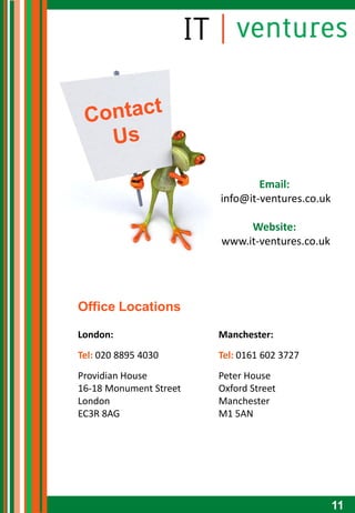 Email:
                        info@it-ventures.co.uk

                             Website:
                        www.it-ventures.co.uk




Office Locations

London:                 Manchester:
Tel: 020 8895 4030      Tel: 0161 602 3727
Providian House         Peter House
16-18 Monument Street   Oxford Street
London                  Manchester
EC3R 8AG                M1 5AN




                                                 11
 