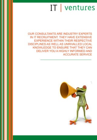 OUR CONSULTANTS ARE INDUSTRY EXPERTS
 IN IT RECRUITMENT. THEY HAVE EXTENSIVE
     EXPERIENCE WITHIN THEIR RESPECTIVE
DISCIPLINES AS WELL AS UNRIVALLED LOCAL
   KNOWLEDGE TO ENSURE THAT THEY CAN
      DELIVER YOU A HIGHLY INFORMED AND
                       ACCURATE SERVICE
 