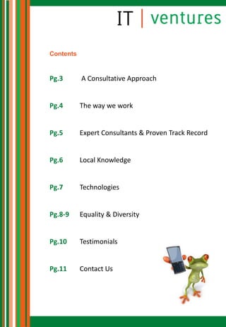 Contents


Pg.3       A Consultative Approach


Pg.4       The way we work


Pg.5       Expert Consultants & Proven Track Record


Pg.6       Local Knowledge


Pg.7       Technologies


Pg.8-9     Equality & Diversity


Pg.10      Testimonials


Pg.11      Contact Us
 