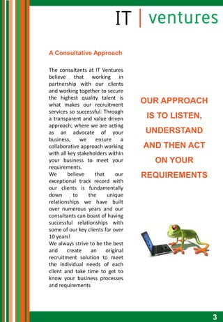 A Consultative Approach

The consultants at IT Ventures
believe that working in
partnership with our clients
and working together to secure
the highest quality talent is
what makes our recruitment
                                     OUR APPROACH
services so successful. Through
a transparent and value driven        IS TO LISTEN,
approach; where we are acting
as an advocate of your               UNDERSTAND
business,     we     ensure     a
collaborative approach working       AND THEN ACT
with all key stakeholders within
your business to meet your             ON YOUR
requirements.
We       believe     that     our    REQUIREMENTS
exceptional track record with
our clients is fundamentally
down       to     the     unique
relationships we have built
over numerous years and our
consultants can boast of having
successful relationships with
some of our key clients for over
10 years!
We always strive to be the best
and     create     an     original
recruitment solution to meet
the individual needs of each
client and take time to get to
know your business processes
and requirements




                                                      3
 
