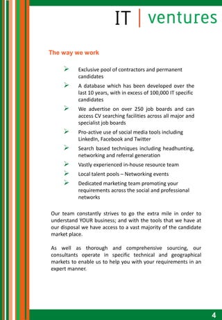 The way we work

          Exclusive pool of contractors and permanent
           candidates
          A database which has been developed over the
           last 10 years, with in excess of 100,000 IT specific
           candidates
          We advertise on over 250 job boards and can
           access CV searching facilities across all major and
           specialist job boards
          Pro-active use of social media tools including
           LinkedIn, Facebook and Twitter
          Search based techniques including headhunting,
           networking and referral generation
          Vastly experienced in-house resource team
          Local talent pools – Networking events
          Dedicated marketing team promoting your
           requirements across the social and professional
           networks

Our team constantly strives to go the extra mile in order to
understand YOUR business; and with the tools that we have at
our disposal we have access to a vast majority of the candidate
market place.

As well as thorough and comprehensive sourcing, our
consultants operate in specific technical and geographical
markets to enable us to help you with your requirements in an
expert manner.




                                                                  4
 
