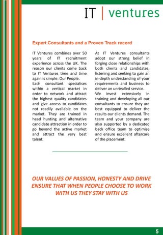 Expert Consultants and a Proven Track record

IT Ventures combines over 50       At IT Ventures consultants
years of IT recruitment            adopt our strong belief in
experience across the UK. The      forging close relationships with
reason our clients come back       both clients and candidates,
to IT Ventures time and time       listening and seeking to gain an
again is simple: Our People.       in-depth understanding of your
Each consultant specialises        requirements and business to
within a vertical market in        deliver an unrivalled service.
order to network and attract       We invest extensively in
the highest quality candidates     training and developing all our
and give access to candidates      consultants to ensure they are
not readily available on the       best equipped to deliver the
market. They are trained in        results our clients demand. The
head hunting and alternative       team and your company are
candidate attraction in order to   also supported by a dedicated
go beyond the active market        back office team to optimise
and attract the very best          and ensure excellent aftercare
talent.                            of the placement.




OUR VALUES OF PASSION, HONESTY AND DRIVE
ENSURE THAT WHEN PEOPLE CHOOSE TO WORK
        WITH US THEY STAY WITH US




                                                                      5
 