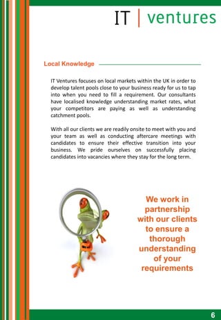 Local Knowledge

  IT Ventures focuses on local markets within the UK in order to
  develop talent pools close to your business ready for us to tap
  into when you need to fill a requirement. Our consultants
  have localised knowledge understanding market rates, what
  your competitors are paying as well as understanding
  catchment pools.

  With all our clients we are readily onsite to meet with you and
  your team as well as conducting aftercare meetings with
  candidates to ensure their effective transition into your
  business. We pride ourselves on successfully placing
  candidates into vacancies where they stay for the long term.




                                         We work in
                                         partnership
                                       with our clients
                                         to ensure a
                                          thorough
                                       understanding
                                           of your
                                        requirements




                                                                    6
 