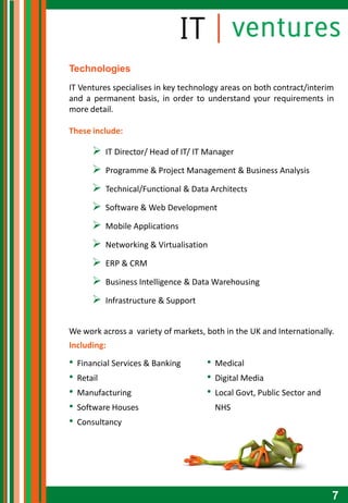 Technologies
IT Ventures specialises in key technology areas on both contract/interim
and a permanent basis, in order to understand your requirements in
more detail.

These include:

            IT Director/ Head of IT/ IT Manager

            Programme & Project Management & Business Analysis

            Technical/Functional & Data Architects

            Software & Web Development

            Mobile Applications

            Networking & Virtualisation

            ERP & CRM

            Business Intelligence & Data Warehousing

            Infrastructure & Support


We work across a variety of markets, both in the UK and Internationally.
Including:
•   Financial Services & Banking        •   Medical
•   Retail                              •   Digital Media
•   Manufacturing                       •   Local Govt, Public Sector and
•   Software Houses                         NHS
•   Consultancy




                                                                            7
 