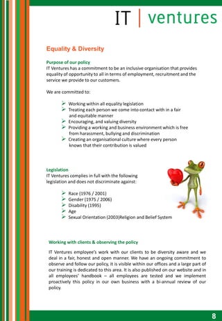 Equality & Diversity

Purpose of our policy
IT Ventures has a commitment to be an inclusive organisation that provides
equality of opportunity to all in terms of employment, recruitment and the
service we provide to our customers.

We are committed to:

          Working within all equality legislation
          Treating each person we come into contact with in a fair
           and equitable manner
          Encouraging, and valuing diversity
          Providing a working and business environment which is free
           from harassment, bullying and discrimination
          Creating an organisational culture where every person
           knows that their contribution is valued



Legislation
IT Ventures complies in full with the following
legislation and does not discriminate against:

          Race (1976 / 2001)
          Gender (1975 / 2006)
          Disability (1995)
          Age
          Sexual Orientation (2003)Religion and Belief System




 Working with clients & observing the policy

 IT Ventures employee’s work with our clients to be diversity aware and we
 deal in a fair, honest and open manner. We have an ongoing commitment to
 observe and follow our policy, it is visible within our offices and a large part of
 our training is dedicated to this area. It is also published on our website and in
 all employees’ handbook – all employees are tested and we implement
 proactively this policy in our own business with a bi-annual review of our
 policy.




                                                                                       8
 