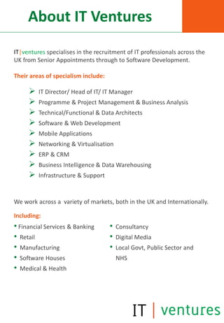 About IT Ventures
IT|ventures specialises in the recruitment of IT professionals across the
UK from Senior Appointments through to Software Development.

Their areas of specialism include:

        IT Director/ Head of IT/ IT Manager
        Programme & Project Management & Business Analysis
        Technical/Functional & Data Architects
        Software & Web Development
        Mobile Applications
        Networking & Virtualisation
        ERP & CRM
        Business Intelligence & Data Warehousing
        Infrastructure & Support


We work across a variety of markets, both in the UK and Internationally.

Including:
• Financial Services & Banking       •   Consultancy
• Retail                             •   Digital Media
• Manufacturing                      •   Local Govt, Public Sector and
• Software Houses                        NHS
• Medical & Health
 